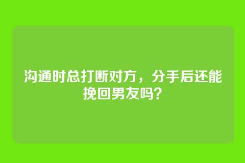 沟通时总打断对方，分手后还能挽回男友吗？