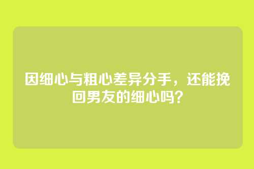 因细心与粗心差异分手，还能挽回男友的细心吗？