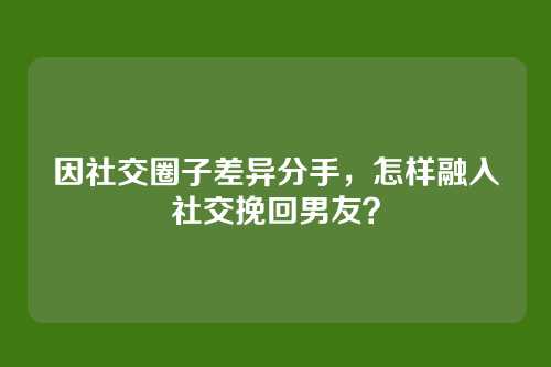 因社交圈子差异分手，怎样融入社交挽回男友？