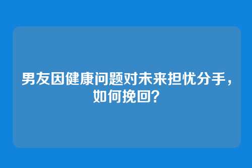 男友因健康问题对未来担忧分手，如何挽回？