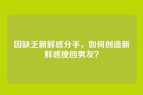 因缺乏新鲜感分手，如何创造新鲜感挽回男友？