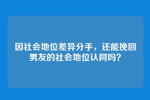因社会地位差异分手，还能挽回男友的社会地位认同吗？