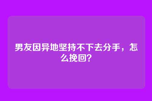 男友因异地坚持不下去分手，怎么挽回？