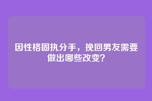 因性格固执分手，挽回男友需要做出哪些改变？