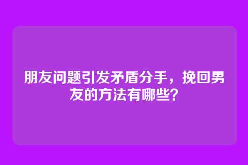 朋友问题引发矛盾分手，挽回男友的方法有哪些？