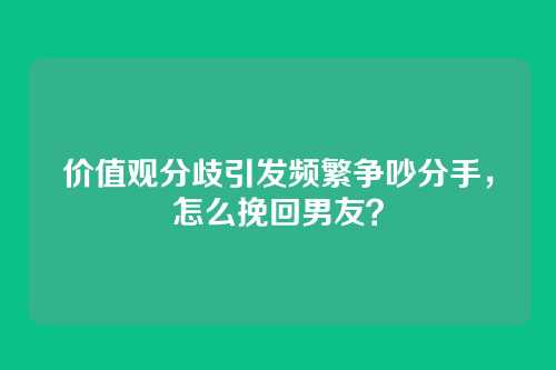 价值观分歧引发频繁争吵分手，怎么挽回男友？