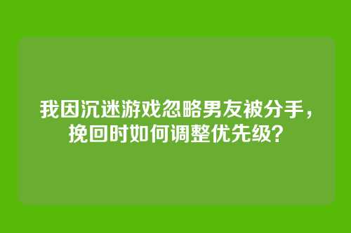 我因沉迷游戏忽略男友被分手，挽回时如何调整优先级？
