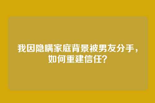 我因隐瞒家庭背景被男友分手，如何重建信任？