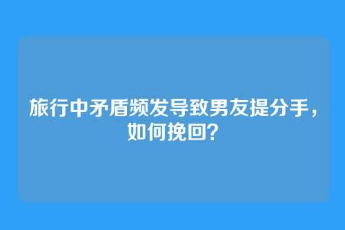 旅行中矛盾频发导致男友提分手，如何挽回？