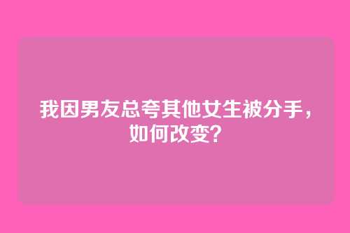 我因男友总夸其他女生被分手，如何改变？
