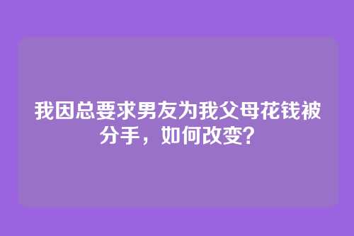 我因总要求男友为我父母花钱被分手，如何改变？