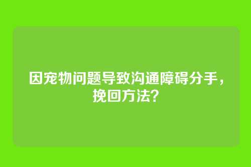 因宠物问题导致沟通障碍分手，挽回方法？