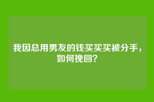 我因总用男友的钱买买买被分手，如何挽回？