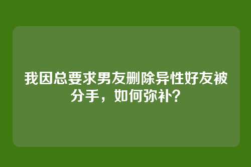 我因总要求男友删除异性好友被分手，如何弥补？