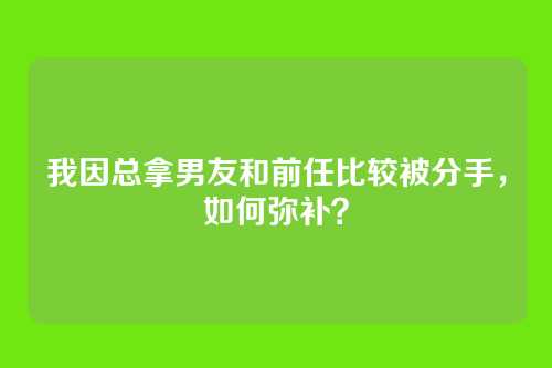 我因总拿男友和前任比较被分手，如何弥补？