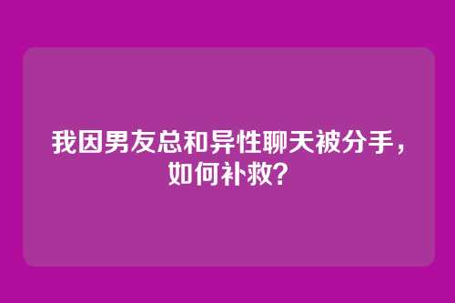 我因男友总和异性聊天被分手，如何补救？