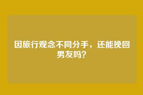 因旅行观念不同分手，还能挽回男友吗？