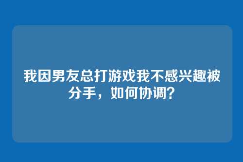 我因男友总打游戏我不感兴趣被分手，如何协调？