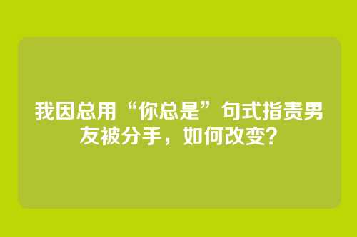 我因总用“你总是”句式指责男友被分手，如何改变？