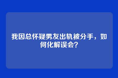 我因总怀疑男友出轨被分手，如何化解误会？