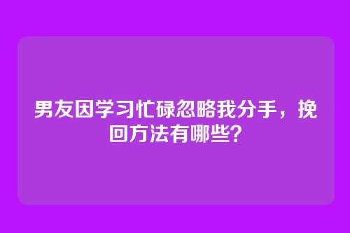男友因学习忙碌忽略我分手，挽回方法有哪些？