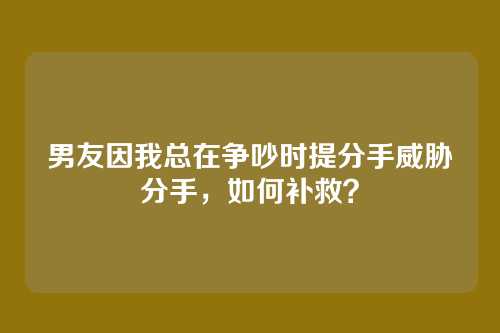 男友因我总在争吵时提分手威胁分手，如何补救？
