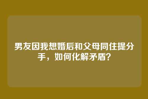 男友因我想婚后和父母同住提分手，如何化解矛盾？