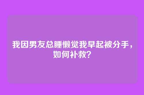 我因男友总睡懒觉我早起被分手，如何补救？
