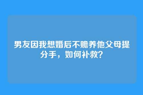 男友因我想婚后不赡养他父母提分手，如何补救？