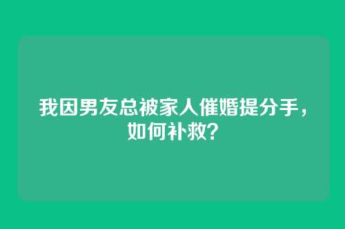 我因男友总被家人催婚提分手，如何补救？