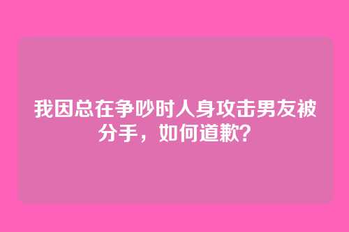 我因总在争吵时人身攻击男友被分手，如何道歉？