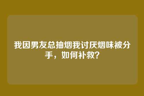 我因男友总抽烟我讨厌烟味被分手，如何补救？
