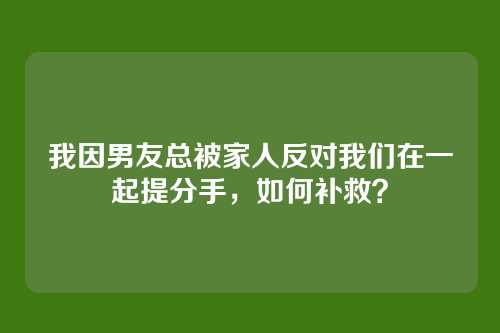 我因男友总被家人反对我们在一起提分手，如何补救？