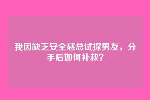 我因缺乏安全感总试探男友，分手后如何补救？