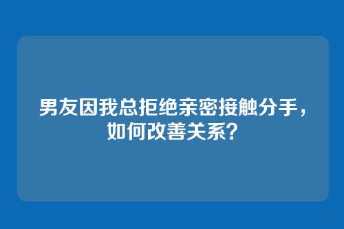 男友因我总拒绝亲密接触分手，如何改善关系？