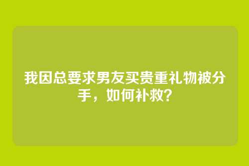 我因总要求男友买贵重礼物被分手，如何补救？