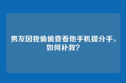 男友因我偷偷查看他手机提分手，如何补救？