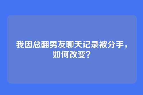 我因总翻男友聊天记录被分手，如何改变？
