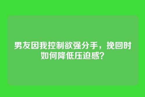 男友因我控制欲强分手，挽回时如何降低压迫感？