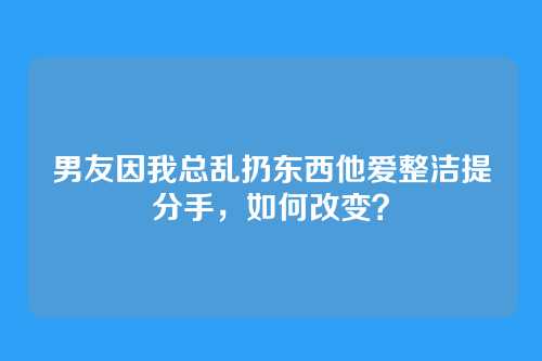 男友因我总乱扔东西他爱整洁提分手，如何改变？
