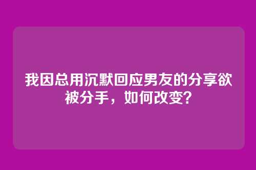 我因总用沉默回应男友的分享欲被分手，如何改变？