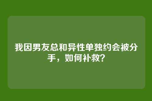 我因男友总和异性单独约会被分手，如何补救？