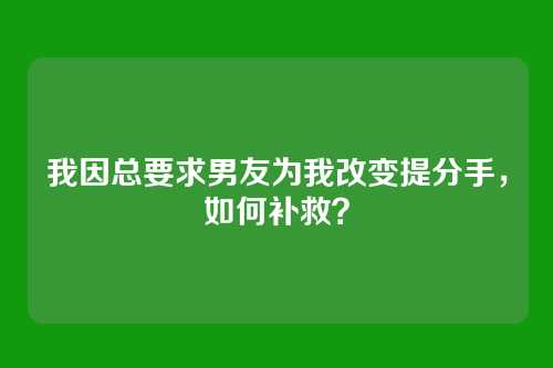 我因总要求男友为我改变提分手，如何补救？