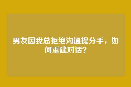 男友因我总拒绝沟通提分手，如何重建对话？