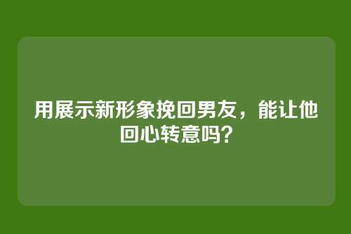 用展示新形象挽回男友，能让他回心转意吗？