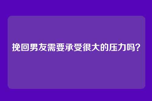 挽回男友需要承受很大的压力吗？