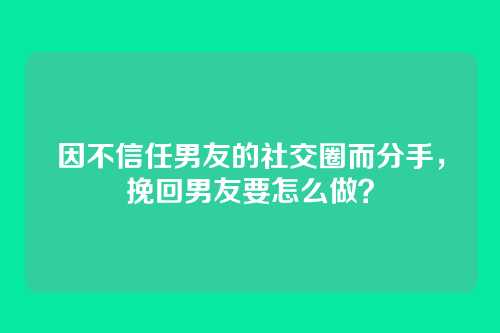 因不信任男友的社交圈而分手，挽回男友要怎么做？