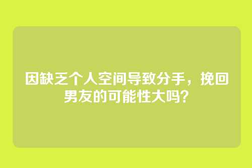 因缺乏个人空间导致分手，挽回男友的可能性大吗？