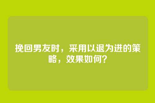 挽回男友时，采用以退为进的策略，效果如何？