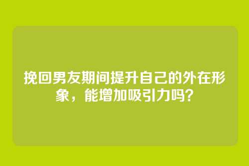 挽回男友期间提升自己的外在形象，能增加吸引力吗？